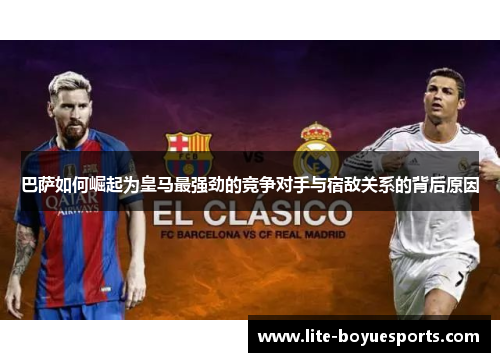 巴萨如何崛起为皇马最强劲的竞争对手与宿敌关系的背后原因 巴萨如何崛起为皇马最强劲的竞争对手与宿敌关系的背后原因