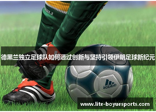 德黑兰独立足球队如何通过创新与坚持引领伊朗足球新纪元 德黑兰独立足球队如何通过创新与坚持引领伊朗足球新纪元