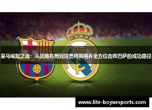 皇马崛起之道:从战略布局到球员精英培养全方位击败巴萨的成功路径 皇马崛起之道:从战略布局到球员精英培养全方位击败巴萨的成功路径