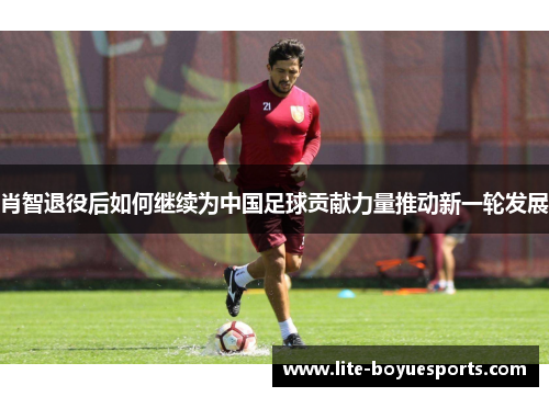 肖智退役后如何继续为中国足球贡献力量推动新一轮发展 肖智退役后如何继续为中国足球贡献力量推动新一轮发展
