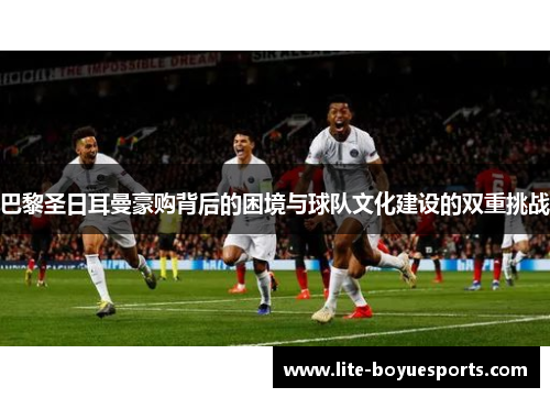 巴黎圣日耳曼豪购背后的困境与球队文化建设的双重挑战