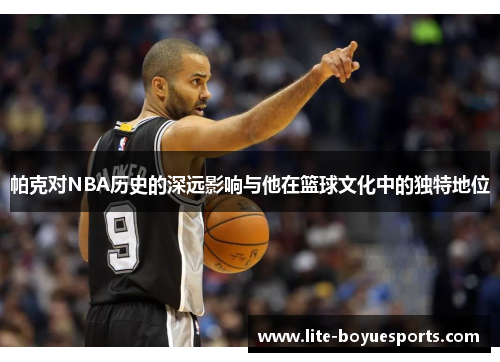 帕克对NBA历史的深远影响与他在篮球文化中的独特地位