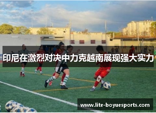 印尼在激烈对决中力克越南展现强大实力 印尼在激烈对决中力克越南展现强大实力