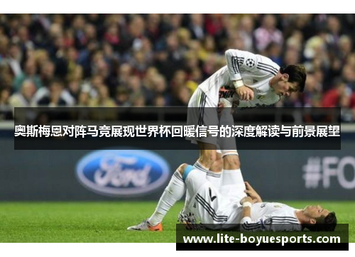 奥斯梅恩对阵马竞展现世界杯回暖信号的深度解读与前景展望
